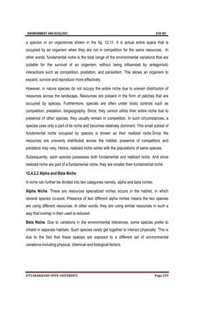 ENVIRONMENT AND ECOLOGY EVS 501
UTTARAKHAND OPEN UNIVERSITY Page 259
a species or an organismas shown in the fig. 12.11. It is actual entire space that is
occupied by an organism when they are not in competition for the same resources. In
other words, fundamental niche is the total range of the environmental variations that are
suitable for the survival of an organism, without being influenced by antagonistic
interactions such as competition, predation, and parasitism. This allows an organism to
expand, survive and reproduce more effectively.
However, in nature species do not occupy the entire niche due to uneven distribution of
resources across the landscape. Resources are present in the form of patches that are
occupied by species. Furthermore, species are often under biotic controls such as
competition, predation, biogeography. Since, they cannot utilize their entire niche due to
presence of other species, they usually remain in competition. In such circumstances, a
species uses only a part of its niche and becomes relatively dominant. This small subset of
fundamental niche occupied by species is known as their realized niche.Since the
resources are unevenly distributed across the habitat, presence of competitors and
predators may vary. Hence, realized niche varies with the populations of same species.
Subsequently, each species possesses both fundamental and realized niche. And since
realized niche are part of a fundamental niche, they are smaller than fundamental niche.
12.4.2.2 Alpha and Beta Niche
A niche can further be divided into two categories namely, alpha and beta niches.
Alpha Niche. These are resources specialized niches occurs in the habitat, in which
several species co-exist. Presence of two different alpha niches means the two species
are using different resources. In other words, they are using similar resources in such a
way that overlap in their used is reduced.
Beta Niche. Due to variations in the environmental tolerances, some species prefer to
inhabit in separate habitats. Such species rarely get together to interact physically. This is
due to the fact that these species are exposed to a different set of environmental
variations-including physical, chemical and biological factors.
 