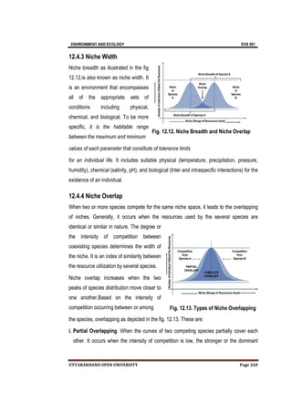 ENVIRONMENT AND ECOLOGY EVS 501
UTTARAKHAND OPEN UNIVERSITY Page 260
12.4.3 Niche Width
Niche breadth as illustrated in the fig
12.12.is also known as niche width. It
is an environment that encompasses
all of the appropriate sets of
conditions including physical,
chemical, and biological. To be more
specific, it is the habitable range
between the maximum and minimum
values of each parameter that constitute of tolerance limits
for an individual life. It includes suitable physical (temperature, precipitation, pressure,
humidity), chemical (salinity, pH), and biological (Inter and intraspecific interactions) for the
existence of an individual.
12.4.4 Niche Overlap
When two or more species compete for the same niche space, it leads to the overlapping
of niches. Generally, it occurs when the resources used by the several species are
identical or similar in nature. The degree or
the intensity of competition between
coexisting species determines the width of
the niche. It is an index of similarity between
the resource utilization by several species.
Niche overlap increases when the two
peaks of species distribution move closer to
one another.Based on the intensity of
competition occurring between or among
the species, overlapping as depicted in the fig. 12.13. These are:
i. Partial Overlapping. When the curves of two competing species partially cover each
other. It occurs when the intensity of competition is low, the stronger or the dominant
Fig. 12.13. Types of Niche Overlapping
Fig. 12.12. Niche Breadth and Niche Overlap
 