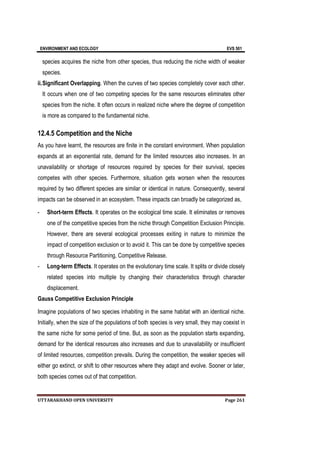 ENVIRONMENT AND ECOLOGY EVS 501
UTTARAKHAND OPEN UNIVERSITY Page 261
species acquires the niche from other species, thus reducing the niche width of weaker
species.
ii.Significant Overlapping. When the curves of two species completely cover each other.
It occurs when one of two competing species for the same resources eliminates other
species from the niche. It often occurs in realized niche where the degree of competition
is more as compared to the fundamental niche.
12.4.5 Competition and the Niche
As you have learnt, the resources are finite in the constant environment. When population
expands at an exponential rate, demand for the limited resources also increases. In an
unavailability or shortage of resources required by species for their survival, species
competes with other species. Furthermore, situation gets worsen when the resources
required by two different species are similar or identical in nature. Consequently, several
impacts can be observed in an ecosystem. These impacts can broadly be categorized as,
- Short-term Effects. It operates on the ecological time scale. It eliminates or removes
one of the competitive species from the niche through Competition Exclusion Principle.
However, there are several ecological processes exiting in nature to minimize the
impact of competition exclusion or to avoid it. This can be done by competitive species
through Resource Partitioning, Competitive Release.
- Long-term Effects. It operates on the evolutionary time scale. It splits or divide closely
related species into multiple by changing their characteristics through character
displacement.
Gauss Competitive Exclusion Principle
Imagine populations of two species inhabiting in the same habitat with an identical niche.
Initially, when the size of the populations of both species is very small, they may coexist in
the same niche for some period of time. But, as soon as the population starts expanding,
demand for the identical resources also increases and due to unavailability or insufficient
of limited resources, competition prevails. During the competition, the weaker species will
either go extinct, or shift to other resources where they adapt and evolve. Sooner or later,
both species comes out of that competition.
 