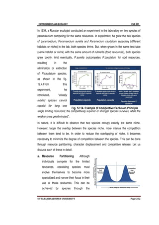 ENVIRONMENT AND ECOLOGY EVS 501
UTTARAKHAND OPEN UNIVERSITY Page 262
In 1934, a Russian ecologist conducted an experiment in the laboratory on two species of
paramaecium competing for the same resources. In experiment, he grew the two species
of paramaecium, Paramaecium aurelia and Paramecium caudatum separatey (different
habitats or niche) in the lab, both species thrive. But, when grown in the same test tube
(same habitat or niche) with the same amount of nutrients (food resources), both species
grew poorly. And eventually, P.aurelia outcompetes P.caudatum for ood resources,
resulting in the
elimination or extinction
of P.caudatum species,
as shown in the fig.
12.4.From this
experiment, he
concluded, “closely
related species cannot
coexist for long one
single limiting resources; the competitively superior or stronger species survives, while the
weaker ones geteliminated”.
In nature, it is difficult to observe that two species occupy exactly the same niche.
However, larger the overlap between the species niche, more intense the competition
between them tend to be. In order to reduce the overlapping of niche, it becomes
necessary to minimize the degree of competition between the species. This can be done
through resource partitioning, character displacement and competitive release. Let us
discuss each of these in detail.
a. Resource Partitioning Although
individuals compete for the limited
resources, coexisting species must
evolve themselves to become more
specialized and narrow their focus in their
use of those resources. This can be
achieved by species through the
Fig. 12.14. Example of Competitive Exclusion Principle
 