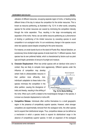 ENVIRONMENT AND ECOLOGY EVS 501
UTTARAKHAND OPEN UNIVERSITY Page 263
utilization of different resources, occupying separate region of niche, or feeding during
different times of the day to reduce the competition for the similar resources. This is
known as resource partitioning, as illustrated in fig. 12.14. In other words, competing
species for the similar resources can coexist by minimizing the competition intensity
through the niche separation. Thus, resulting in the large non-overlapping and
separation of the niche. Hence, we can define resource partitioning as a phenomenon
of dividing or partitioning of the limited resources by coexisting species to avoid
competition in an ecological niche. It is an evolutionary change in the species occurs
when two species coexist despite competing for the same resources.
For instance, an anole lizards found on the island of Puerto Rico. Natural Selection, an
evolutionary force divided single species of anole lizard into 11 different species. Each
species has its own preferred habitat, which is characterized by factors such as plant
type and height; penetration of amount of sunlight and moisture.
b. Character Displacement. When two similar species with an identical niche come in
contact, they are likely to compete more aggressively. Different species under the
influence of competition may develop
certain traits to utilizeavailable resource in
their partition more efficiently. And,
individual’s adaptation to these traits in the
species minimizes the competition in the
other partition, causing the divergence of
traits and thereby, resulting in the shifting of
the niche. When such a shift is related to the morphological changes in the species, it
is known as character displacement or niche shift.
c. Competitive Release. Individuals often confine themselves to a small geographic
region in the presence of competitively superior species. However, when stronger
competitors are experimentally removed from the ecological niche, the other species
tend to expand their distributional ranges. Thus, competitive release can be defined as
a mechanism in which a species tends to expand its distributional range in the
absence of competitively superior species. In brief, an expansion of the ecological
Fig. 12.14. Niche Shifting
 