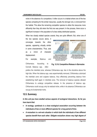 ENVIRONMENT AND ECOLOGY EVS 501
UTTARAKHAND OPEN UNIVERSITY Page 264
niche in the absence of a competitors. It often occurs in a habitat where one of the two
species competing for the similar resources, usually the stronger one, is removed from
the habitat. This allow the remaining competitor species to utilize the resources more
efficiently than they did when the first one was present. In the process, there occur a
significant increase in the population of a less widely distributed species.
When two closely related species coexist, they are quite different. But, when one of
the two species occurs alone, it
converges towards the other
species, appearing virtually similar
in some characteristics. Thus, acts
as a mirror of character
displacement.
For example, Balanus and
Chthamalus. According to
Connell, Balanus spp. often
prefers the intertidal zone, whereas Chthamalus spp. lies in the shoreline above the
high tide. When the balanus spp. was experimentally removed, Chthamalus colonized
the intertidal zone and outgrew balanus, thus effectively preventing balanus from
establishing itself again in intertidal zone. The removal of balanus species allowed
Chthamalus to undergo competitive release. In the presence of balanus spp.
Chthamalus could occupy only its realized niche, while in its absence Chthamalus can
occupy its fundamental niche.
12.5. Summary
In this unit you have studied various aspects of ecological interactions. So far you
have learnt that:
 In ecology, symbiosis is a close ecological association occurring between the
individuals of two or more different species for a long period of time.
 A mutualism is a win-win situation in which both the individuals of two different
species benefit from each other. Obligate mutualism shows very high degree of
Fig. 12.16. Competitive Release in Barnacles
 
