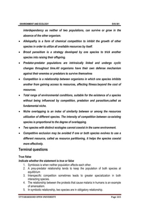 ENVIRONMENT AND ECOLOGY EVS 501
UTTARAKHAND OPEN UNIVERSITY Page 265
interdependency as neither of two populations, can survive or grow in the
absence of the other organism.
 Allelopathy is a form of chemical competition to inhibit the growth of other
species in order to utilize all available resources by itself.
 Brood parasitism is a strategy developed by one species to trick another
species into raising their offspring.
 Predator-predator populations are intrinsically linked and undergo cyclic
changes throughout time.All organisms have their own defense mechanism
against their enemies or predators to survive themselves
 Competition is a relationship between organisms in which one species inhibits
another from gaining access to resources, affecting fitness beyond the cost of
resources.
 Total range of environmental conditions, suitable for the existence of a species
without being influenced by competition, predation and parasitism,called as
fundamental niche.
 Niche overlapping is an index of similarity between or among the resources
utilization of different species. The intensity of competition between co-existing
species is proportional to the degree of overlapping.
 Two species with distinct ecologies cannot coexist in the same environment.
 Competitive exclusion may be avoided if one or both species evolves to use a
different resource, called as resource partitioning, it helps the species coexist
more effectively.
Terminal questions
True /false
Indicate whether the statement is true or false
1. Symbiosis is when neither population affects each other.
2. A prey-predator relationship tends to keep the population of both species at
equilibrium
3. Interspecific competition sometimes leads to greater specialization in both
interacting species.
4. The relationship between the protests that cause malaria in humans is an example
of amensalism.
5. In symbiotic relationship, two species are in obligatory relationship.
 
