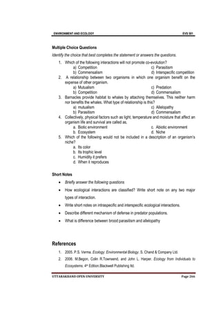 ENVIRONMENT AND ECOLOGY EVS 501
UTTARAKHAND OPEN UNIVERSITY Page 266
Multiple Choice Questions
Identify the choice that best completes the statement or answers the questions.
1. Which of the following interactions will not promote co-evolution?
a) Competition
b) Commensalism
c) Parasitism
d) Interspecific competition
2. A relationship between two organisms in which one organism benefit on the
expense of other organism.
a) Mutualism
b) Competition
c) Predation
d) Commensalism
3. Barnacles provide habitat to whales by attaching themselves. This neither harm
nor benefits the whales. What type of relationship is this?
a) mutualism
b) Parasitism
c) Allelopathy
d) Commensalism
4. Collectively, physical factors such as light, temperature and moisture that affect an
organism life and survival are called as,
a. Biotic environment
b. Ecosystem
c. Abiotic environment
d. Niche
5. Which of the following would not be included in a description of an organism’s
niche?
a. Its color
b. Its trophic level
c. Humidity it prefers
d. When it reproduces
Short Notes
 Briefly answer the following questions
 How ecological interactions are classified? Write short note on any two major
types of interaction.
 Write short notes on intraspecific and interspecific ecological interactions.
 Describe different mechanism of defense in predator populations.
 What is difference between brood parasitism and allelopathy
References
1. 2005. P.S. Verma. Ecology: Environmental Biology. S. Chand & Company Ltd.
2. 2006. M.Begon, Colin R.Townsend, and John L. Harper. Ecology from Individuals to
Ecosystems. 4th Edition.Blackwell Publishing ltd.
 
