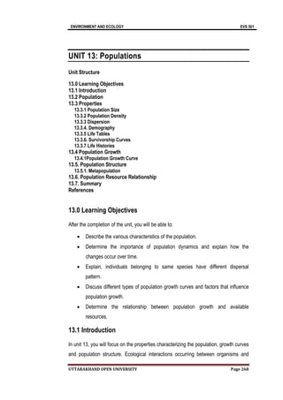 ENVIRONMENT AND ECOLOGY EVS 501
UTTARAKHAND OPEN UNIVERSITY Page 268
UNIT 13: Populations
Unit Structure
13.0 Learning Objectives
13.1 Introduction
13.2 Population
13.3 Properties
13.3.1 Population Size
13.3.2 Population Density
13.3.3 Dispersion
13.3.4. Demography
13.3.5 Life Tables
13.3.6. Survivorship Curves
13.3.7 Life Histories
13.4 Population Growth
13.4.1Population Growth Curve
13.5. Population Structure
13.5.1. Metapopulation
13.6. Population Resource Relationship
13.7. Summary
References
13.0 Learning Objectives
After the completion of the unit, you will be able to:
 Describe the various characteristics of the population.
 Determine the importance of population dynamics and explain how the
changes occur over time.
 Explain, individuals belonging to same species have different dispersal
pattern.
 Discuss different types of population growth curves and factors that influence
population growth.
 Determine the relationship between population growth and available
resources.
13.1 Introduction
In unit 13, you will focus on the properties characterizing the population, growth curves
and population structure. Ecological interactions occurring between organisms and
 