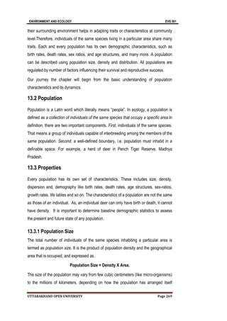 ENVIRONMENT AND ECOLOGY EVS 501
UTTARAKHAND OPEN UNIVERSITY Page 269
their surrounding environment helps in adapting traits or characteristics at community
level.Therefore, individuals of the same species living in a particular area share many
traits. Each and every population has its own demographic characteristics, such as
birth rates, death rates, sex ratios, and age structures, and many more. A population
can be described using population size, density and distribution. All populations are
regulated by number of factors influencing their survival and reproductive success.
Our journey the chapter will begin from the basic understanding of population
characteristics and its dynamics.
13.2 Population
Population is a Latin word which literally means “people”. In ecology, a population is
defined as a collection of individuals of the same species that occupy a specific area.In
definition, there are two important components. First, individuals of the same species.
That means a group of individuals capable of interbreeding among the members of the
same population. Second, a well-defined boundary, i.e. population must inhabit in a
definable space. For example, a herd of deer in Pench Tiger Reserve, Madhya
Pradesh.
13.3 Properties
Every population has its own set of characteristics. These includes size, density,
dispersion and, demography like birth rates, death rates, age structures, sex-ratios,
growth rates, life tables and so on. The characteristics of a population are not the same
as those of an individual. As, an individual deer can only have birth or death, it cannot
have density. It is important to determine baseline demographic statistics to assess
the present and future state of any population.
13.3.1 Population Size
The total number of individuals of the same species inhabiting a particular area is
termed as population size. It is the product of population density and the geographical
area that is occupied, and expressed as,
Population Size = Density X Area.
The size of the population may vary from few cubic centimeters (like micro-organisms)
to the millions of kilometers, depending on how the population has arranged itself
 