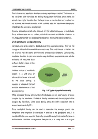 ENVIRONMENT AND ECOLOGY EVS 501
UTTARAKHAND OPEN UNIVERSITY Page 271
The body size and population density are usually negatively correlated. That means as
the size of the body increases, the density of population decreases. Small plants and
animals have higher densities than the larger ones, as can be observed in nature too.
For example, the number of insects in one kilometer area and the number of elephants
inhabiting in the same area is not similar.
Similarly, population density also depends on the habitat occupancy by individuals.
Since, all landscapes are not uniform, not all of the area is suitable for individuals to
live. Population density can be categorized as crude density and ecological density.
Crude Density and Ecological Density
Individuals are rarely uniformly distributedover the geographic range. They do not
occupy or utilize all of the available area/resources. This could be due to the fact that
not all areas have the same environmental and resource conditions. Consequently,
population densities of even same species vary at different geographical area, with the
availability of resources such
as food, shelter, mates, or the
climatic conditions.
The total number of individuals
present in a unit area or
volume of total space is termed
as the crude density. It
occupies or utilizes all the total
available area/resources of that
geographic area.
While, ecological density is the number of individuals per unit area/ volume of space
occupied by the population. Ecological density considers only the ecological niche
occupied by individuals, unlike crude density taking the entire ecosystem into its
account as shown in fig 13.1.
Since, ecological density can be used to determine the average growth rate,
immigration and emigration of individuals in and out of the geographic area, it is
considered to be more accurate. It can also be used to study the impacts of change in
environmental conditions on organisms. Despite this, it is rarely used in ecological
Fig. 13.1 Types of population density
 