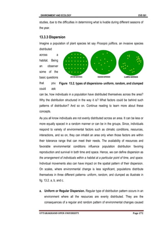 ENVIRONMENT AND ECOLOGY EVS 501
UTTARAKHAND OPEN UNIVERSITY Page 272
studies, due to the difficulties in determining what is livable during different seasons of
the year.
13.3.3 Dispersion
Imagine a population of plant species let say Prosopis juliflora, an invasive species
distributed
across a
habitat. Being
an observer
some of the
basic questions
that you
could ask
can be, how individuals in a population have distributed themselves across the area?
Why the distribution structured in the way it is? What factors could be behind such
patterns of distribution? And so on. Continue reading to learn more about these
concepts.
As you all know individuals are not evenly distributed across an area. It can be less or
more equally spaced in a random manner or can be in the groups. Since, individuals
respond to variety of environmental factors such as climatic conditions, resources,
interactions, and so on, they can inhabit an area only when those factors are within
their tolerance range that can meet their needs. The availability of resources and
favorable environmental conditions influence population distribution favoring
reproduction and survival in both time and space. Hence, we can define dispersion as
the arrangement of individuals within a habitat at a particular point of time, and space.
Individual movements also can have impact on the spatial pattern of their dispersion.
On scales, where environmental change is less significant, populations distribute
themselves in three different patterns- uniform, random, and clumped as illustrate in
fig. 13.2. a, b, and c.
a. Uniform or Regular Dispersion. Regular type of distribution pattern occurs in an
environment where all the resources are evenly distributed. They are the
consequences of a regular and random pattern of environmental changes caused
Figure 13.2. types of dispersions- uniform, random, and clumped
 