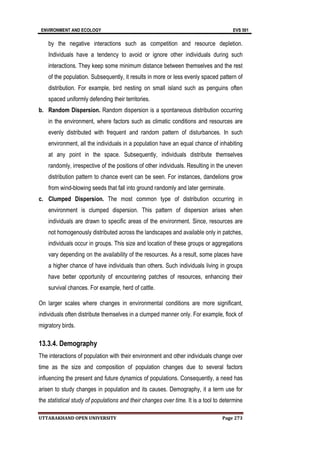 ENVIRONMENT AND ECOLOGY EVS 501
UTTARAKHAND OPEN UNIVERSITY Page 273
by the negative interactions such as competition and resource depletion.
Individuals have a tendency to avoid or ignore other individuals during such
interactions. They keep some minimum distance between themselves and the rest
of the population. Subsequently, it results in more or less evenly spaced pattern of
distribution. For example, bird nesting on small island such as penguins often
spaced uniformly defending their territories.
b. Random Dispersion. Random dispersion is a spontaneous distribution occurring
in the environment, where factors such as climatic conditions and resources are
evenly distributed with frequent and random pattern of disturbances. In such
environment, all the individuals in a population have an equal chance of inhabiting
at any point in the space. Subsequently, individuals distribute themselves
randomly, irrespective of the positions of other individuals. Resulting in the uneven
distribution pattern to chance event can be seen. For instances, dandelions grow
from wind-blowing seeds that fall into ground randomly and later germinate.
c. Clumped Dispersion. The most common type of distribution occurring in
environment is clumped dispersion. This pattern of dispersion arises when
individuals are drawn to specific areas of the environment. Since, resources are
not homogenously distributed across the landscapes and available only in patches,
individuals occur in groups. This size and location of these groups or aggregations
vary depending on the availability of the resources. As a result, some places have
a higher chance of have individuals than others. Such individuals living in groups
have better opportunity of encountering patches of resources, enhancing their
survival chances. For example, herd of cattle.
On larger scales where changes in environmental conditions are more significant,
individuals often distribute themselves in a clumped manner only. For example, flock of
migratory birds.
13.3.4. Demography
The interactions of population with their environment and other individuals change over
time as the size and composition of population changes due to several factors
influencing the present and future dynamics of populations. Consequently, a need has
arisen to study changes in population and its causes. Demography, it a term use for
the statistical study of populations and their changes over time. It is a tool to determine
 