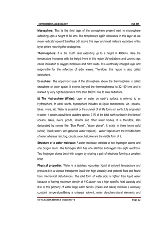 ENVIRONMENT AND ECOLOGY EVS 501
UTTARAKHNAD OPEN UNIVERSITY Page 22
Mesosphere: This is the third layer of the atmosphere present next to stratosphere
extending upto a height of 80 kms. The temperature again decreases in this layer as we
move vertically upward.Satellites orbit above this layer and most meteors vaporizes in this
layer before reaching the stratosphere.
Thermosphere: It is the fourth layer extending up to a height of 400kms. Here the
temperature increases with the height. Here in this region UV-radiations and cosmic rays
cause ionisation of oxygen molecules and nitric oxide. It is electrically charged layer and
responsible for the reflection of radio waves. Therefore, this region is also called
ionosphere.
Exosphere: The uppermost layer of the atmosphere above the thermosphere is called
exosphere or outer space. It extends beyond the thermosphereup to 32,190 kms and is
marked by very high temperature more than 1000oC due to solar radiations.
b) The Hydrosphere (Water): Layer of water on earth’s surface is referred to as
Hydrosphere. In other words, hydrosphere includes all liquid components, viz., oceans,
lakes, rivers, etc. Water is essential for the survival of all life forms on earth. Life originated
in water. It covers about three quarters approx. 71% of the total earth surface in the form of
oceans, lakes, rivers, ponds, streams and other water bodies. It is therefore, also
designated by names like “Blue Planet”, “Water planet”. It exists in three forms solid
(snow), liquid (water), and gaseous (water vapours). Water vapours are the invisible form
of water whereas rain, fog, clouds, snow, hail,dew are the visible form of it.
Structure of a water molecule: A water molecule consists of two hydrogen atoms and
one oxygen atom. The hydrogen atom has one electron andoxygen has eight electrons.
Two hydrogen atoms bond with oxygen by sharing a pair of electrons forming a covalent
bond.
Physical properties: Water is a tasteless, odourless liquid at ambient temperature and
pressure.It is a viscous transparent liquid with high viscosity and protects flora and fauna
from mechanical disturbances. The solid form of water (ice) is lighter than liquid water
because of having maximum density at 4oC.Water has a high specific heat capacity and
due to this property of water large water bodies (ocean and lakes) maintain a relatively
constant temperature.Being a universal solvent, water dissolvesnatural elements and
 