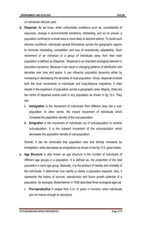 ENVIRONMENT AND ECOLOGY EVS 501
UTTARAKHAND OPEN UNIVERSITY Page 275
of individuals died per year.
d. Dispersal. As we know, when unfavorable conditions such as, unavailability of
resources, change in environmental conditions, inbreeding, and so on prevail, a
population confined to a small area is more likely to become extinct. To avoid such
adverse conditions, individuals spread themselves across the geographic regions
to minimize inbreeding, competition and loss of evolutionary adaptability. Such
movement of an individual or a group of individuals away from their main
population is defined as Dispersal. Dispersal is an important ecological element in
population dynamics. Because it can result in changing patterns of distribution and
densities over time and space. It can influence population dynamics either by
increasing or decreasing the densities of local population. Since, dispersal involves
both the local movements of individuals and long-distance migrations, it often
results in the expansion of population across a geographic area. Majorly, there are
two forms of dispersal events exist in any population as shown in fig 13.3. They
are:
i. Immigration is the movement of individuals from different area into a sub-
population. In other words, the inward movement of individuals which
increases the population density of the sub-population.
ii. Emigration is the movement of individuals out of sub-population to another
sub-population. It is the outward movement of the sub-population which
decreases the population density of sub-population.
Overall, it can be concluded that population size and density increases by
immigration, while decreases by emigrations as shown in the fig 13.3. given below.
e. Age Structure is also known as age structure is the number of individuals of
different age groups in a population. It is defined as, the proportion of the total
population in each age group. Basically, it is the product of natality and mortality of
the individuals. It determines how rapidly or slowly a population expands. Also, it
represents the history of survival, reproduction and future growth potential of a
population. An ecologist, Bodenhelmer in 1938 described three ecological ages as:
i. Pre-reproductive It ranges from 0 to 14 years in humans, when individuals
are not mature enough to reproduce.
 