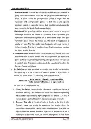 ENVIRONMENT AND ECOLOGY EVS 501
UTTARAKHAND OPEN UNIVERSITY Page 277
i. Triangular-shaped When the population expands rapidly with high proportion of
young individuals and few old individuals, the age pyramid looks like triangle in
shape. It occurs where the pre-reproductive period is longer than the
reproductive and post-reproductive period. The birth rate is quite high and
population expands in exponential manner. Such populations structures can be
seen in countries like Nigeria, Saudi Arabia and so on.
ii.Bell-shaped This type of pyramid form when an equal number of young and
middle-aged individuals are present in a population. In such population, pre-
reproductive and reproductive periods are of almost same length, while post
reproductive period remains the smallest one. The growth of the population is
usually very slow. They have stable type of population with equal number of
births and deaths. This kind of population is significant in developed countries
like Japan, America, Australia.
iii. Urn-shaped It exist where the deaths rate is relatively more than the births rate.
Populations tends to decline over the time. In such population, pre-reproductive
period is often of very short time period. Population growth rate is very slow due
to less birth rates. This age pyramid represents the population of countries like
Germany, Russia, and Bulgaria.
g. Sex Ratio:Sex ratio is the percentage of the males to the females in a population.
Demographically, it is the proportion of males to females in a population. In
humans, sex ratio is around 1: 1 Statistically, it can be expressed as,
𝐒𝐞𝐱 𝐑𝐚𝐭𝐢𝐨 =
𝐭𝐨𝐭𝐚𝐥 𝐧𝐮𝐦𝐛𝐞𝐫 𝐨𝐟 𝐦𝐚𝐥𝐞𝐬 𝐢𝐧 𝐚 𝐩𝐨𝐩𝐮𝐥𝐚𝐭𝐢𝐨𝐧
𝐭𝐨𝐭𝐚𝐥 𝐧𝐮𝐦𝐛𝐞𝐫 𝐨𝐟 𝐟𝐞𝐦𝐚𝐥𝐞𝐬 𝐢𝐧 𝐚 𝐩𝐨𝐩𝐮𝐥𝐚𝐭𝐢𝐨𝐧
Sex ratios can be categorized into two
i. Primary Sex Ratio is the ratio of males to females in a population at the time of
fertilization. Basically, it is a theoretical sex ratio in which a sexually reproducing
individuals have equal tendency of producing males and females, i.e. 1: 1 like in
humans. Since, it is difficult to confirm, it cannot be accepted universally.
ii. Secondary Sex ratio is the ratio of males to females at the time of birth.
Generally, males have shorter life expectancy than females. Since, the
mammalian populations tend towards males, but as individuals grow older, the
population switches females. Shorter life expectancy in females can be due to
physiological or behavioral factors, as common among birds. In birds, males
 