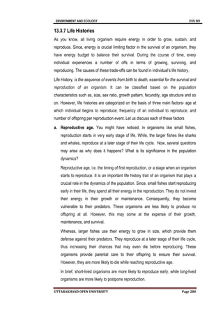 ENVIRONMENT AND ECOLOGY EVS 501
UTTARAKHAND OPEN UNIVERSITY Page 280
13.3.7 Life Histories
As you know, all living organism require energy in order to grow, sustain, and
reproduce. Since, energy is crucial limiting factor in the survival of an organism, they
have energy budget to balance their survival. During the course of time, every
individual experiences a number of offs in terms of growing, surviving, and
reproducing. The causes of these trade-offs can be found in individual’s life history.
Life History, is the sequence of events from birth to death, essential for the survival and
reproduction of an organism. It can be classified based on the population
characteristics such as, size, sex ratio, growth pattern, fecundity, age structure and so
on. However, life histories are categorized on the basis of three main factors- age at
which individual begins to reproduce; frequency of an individual to reproduce; and
number of offspring per reproduction event. Let us discuss each of these factors
a. Reproductive age. You might have noticed, in organisms like small fishes,
reproduction starts in very early stage of life. While, the larger fishes like sharks
and whales, reproduce at a later stage of their life cycle. Now, several questions
may arise as why does it happens? What is its significance in the population
dynamics?
Reproductive age, i.e. the timing of first reproduction, or a stage when an organism
starts to reproduce. It is an important life history trait of an organism that plays a
crucial role in the dynamics of the population. Since, small fishes start reproducing
early in their life, they spend all their energy in the reproduction. They do not invest
their energy in their growth or maintenance. Consequently, they become
vulnerable to their predators. These organisms are less likely to produce no
offspring at all. However, this may come at the expense of their growth,
maintenance, and survival.
Whereas, larger fishes use their energy to grow in size, which provide them
defense against their predators. They reproduce at a later stage of their life cycle,
thus increasing their chances that may even die before reproducing. These
organisms provide parental care to their offspring to ensure their survival.
However, they are more likely to die while reaching reproductive age.
In brief, short-lived organisms are more likely to reproduce early, while long-lived
organisms are more likely to postpone reproduction.
 