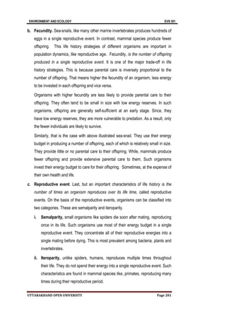 ENVIRONMENT AND ECOLOGY EVS 501
UTTARAKHAND OPEN UNIVERSITY Page 281
b. Fecundity. Sea-snails, like many other marine invertebrates produces hundreds of
eggs in a single reproductive event. In contrast, mammal species produce fewer
offspring. This life history strategies of different organisms are important in
population dynamics, like reproductive age. Fecundity, is the number of offspring
produced in a single reproductive event. It is one of the major trade-off in life
history strategies. This is because parental care is inversely proportional to the
number of offspring. That means higher the fecundity of an organism, less energy
to be invested in each offspring and vice versa.
Organisms with higher fecundity are less likely to provide parental care to their
offspring. They often tend to be small in size with low energy reserves. In such
organisms, offspring are generally self-sufficient at an early stage. Since, they
have low energy reserves, they are more vulnerable to predation. As a result, only
the fewer individuals are likely to survive.
Similarly, that is the case with above illustrated sea-snail. They use their energy
budget in producing a number of offspring, each of which is relatively small in size.
They provide little or no parental care to their offspring. While, mammals produce
fewer offspring and provide extensive parental care to them. Such organisms
invest their energy budget to care for their offspring. Sometimes, at the expense of
their own health and life.
c. Reproductive event. Last, but an important characteristics of life history is the
number of times an organism reproduces over its life time, called reproductive
events. On the basis of the reproductive events, organisms can be classified into
two categories. These are semalparity and iteroparity.
i. Semalparity, small organisms like spiders die soon after mating, reproducing
once in its life. Such organisms use most of their energy budget in a single
reproductive event. They concentrate all of their reproductive energies into a
single mating before dying. This is most prevalent among bacteria, plants and
invertebrates.
ii. Iteroparity, unlike spiders, humans, reproduces multiple times throughout
their life. They do not spend their energy into a single reproductive event. Such
characteristics are found in mammal species like, primates, reproducing many
times during their reproductive period.
 