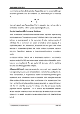 ENVIRONMENT AND ECOLOGY EVS 501
UTTARAKHAND OPEN UNIVERSITY Page 283
environmental conditions. Biotic potential of a population can be represented through
its constant growth rate under ideal conditions. And, mathematically can be expressed
as,
𝐠 =
𝐝𝐍 /𝐝𝐭
𝐍
where, g is growth rate of a population, N is the population size, t is time and d is
constant. Let us continue with the types of population growth curves.
Carrying Capacity and Environmental Resistance
When the resources in an environment becomes limited, population stops declining
and ultimately stops. The maximum number of individuals at which their growth stops
is known as carrying capacity of that environment. It is the maximum number of
individuals that an environment can sustain is termed as carrying capacity. It is
expressed by letter K. It is often not fixed, it varies with time and space due to limited
resources. It is determined by factors like, climatic variations, competition, predation
and so on. These factors are known as the environmental resistance to population
growth.
On reaching carrying capacity due to environmental resistance, the population
becomes constant. i.e. birth rates become equal to death rates and population growth
becomes zero (equilibrium). The per capita birth decreases with the depleting
resources and ultimately population collapses.
a) Exponential Growth: Imagine an unsaturated environment, where population has
been significantly reduced due to some catastrophic events like flood, earthquake, etc.
Under such conditions, in the presence of plentiful vast resources population grows
exponentially at the constant rate. Since, no competition exists among the individuals
of the population for the resources, there is net increase in the population size. From
this, it can be inferred that a population keeps on growing in an exponential manner
until they run out of the resources.For instance, during the rainy season insect’s
population increases exponential. This is because the environmental conditions
become favorable to their reproduction and food supply becomes sufficient. And, when
at the end of the season, population collapses suddenly, leaving only a few individuals
behind.
 