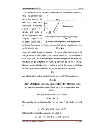 ENVIRONMENT AND ECOLOGY EVS 501
UTTARAKHAND OPEN UNIVERSITY Page 284
As you already know, when birth rates exceed death rates, population tends to expand.
When the population runs
out of the resources, the
death rates increases due to
unavailability of resources,
population growth stops
abruptly and starts to
decline. Consequently, when
the graph of population size
is plotted against time, it
produces J-shaped curve. And the size of exponentially growing population at any time
can be estimated using, 𝐍𝐭 = 𝐍𝟎𝛌𝐭
where, N0 is initial number of individuals, Nt is number of individual at time t, λis
average number of individuals left during one-time interval and t is time intervals in
hours, days, years, etc. In above mentioned example of the growth of bacteria, new
individuals born per unit of time (b), number of individuals die per unit of time (d).
Suppose, we start with (N) number of bacteria at time (t), the number of individuals
added to the population through birth, over the time period will be denoted as,
N (t)
And, total number of bacteria reproduced over a given period will be expressed as,
𝐛 𝐍(𝐭)𝚫𝐭
If, B(t) = 𝐛 𝐍(𝐭)𝚫𝐭is the total number of birth, and D(t) = 𝐝 𝐍(𝐭)𝚫𝐭the total deaths,
any change in the population during the time interval can be estimated using the
formula,
Change in population size = births – deaths
i.e. 𝚫𝐍 = 𝐛 − 𝐝
Mathematically, the population size at the next time period (t +Δt), can be expressed
as,
N (t + Δt) = N(t) + [(b N(t) Δt) – (d N(t) Δt)]
Substituting the values in the equation, we can write it as
N (t + Δt) = N(t) + [B(t) –D(t)] or ΔN / Δt = (b-d) N(t)
Fig. 13.6 Exponential growth curve of population
 