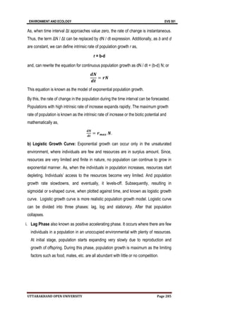 ENVIRONMENT AND ECOLOGY EVS 501
UTTARAKHAND OPEN UNIVERSITY Page 285
As, when time interval Δt approaches value zero, the rate of change is instantaneous.
Thus, the term ΔN / Δt can be replaced by dN / dt expression. Additionally, as b and d
are constant, we can define intrinsic rate of population growth r as,
r = b-d
and, can rewrite the equation for continuous population growth as dN / dt = (b-d) N; or
𝒅𝑵
𝒅𝒕
= 𝒓𝑵
This equation is known as the model of exponential population growth.
By this, the rate of change in the population during the time interval can be forecasted.
Populations with high intrinsic rate of increase expands rapidly. The maximum growth
rate of population is known as the intrinsic rate of increase or the biotic potential and
mathematically as,
𝒅𝑵
𝒅𝒕
= 𝒓𝒎𝒂𝒙 𝑵.
b) Logistic Growth Curve: Exponential growth can occur only in the unsaturated
environment, where individuals are few and resources are in surplus amount. Since,
resources are very limited and finite in nature, no population can continue to grow in
exponential manner. As, when the individuals in population increases, resources start
depleting. Individuals’ access to the resources become very limited. And population
growth rate slowdowns, and eventually, it levels-off. Subsequently, resulting in
sigmoidal or s-shaped curve, when plotted against time, and known as logistic growth
curve. Logistic growth curve is more realistic population growth model. Logistic curve
can be divided into three phases: lag, log and stationary. After that population
collapses.
i. Lag Phase also known as positive accelerating phase. It occurs where there are few
individuals in a population in an unoccupied environmental with plenty of resources.
At initial stage, population starts expanding very slowly due to reproduction and
growth of offspring. During this phase, population growth is maximum as the limiting
factors such as food, mates, etc. are all abundant with little or no competition.
 