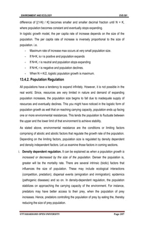 ENVIRONMENT AND ECOLOGY EVS 501
UTTARAKHAND OPEN UNIVERSITY Page 287
difference of [(1-N) / K] becomes smaller and smaller decimal fraction until N = K,
where population becomes constant and eventually stops expanding.
In logistic growth model, the per capita rate of increase depends on the size of the
population. The per capita rate of increase is inversely proportional to the size of
population. i.e.
- Maximum rate of increase max occurs at very small population size.
- If N<K, is r is positive and population expands
- If N=K, r is neutral and population stops expanding
- If N>K, r is negative and population declines.
- When N = K/2, logistic population growth is maximum.
13.4.2. Population Regulation
All populations have a tendency to expand infinitely. However, it is not possible in the
real world. Since, resources are very limited in nature and demand of expanding
population increases, the population size begins to fall due to inadequate supply of
resources and eventually declines. This you might have noticed in the logistic form of
population growth as well that on reaching carrying capacity, population ends up facing
one or more environmental resistances. This tends the population to fluctuate between
the upper and the lower limit of that environment to achieve stability.
As stated above, environmental resistance are the conditions or limiting factors
comprising of abiotic and abiotic factors that regulate the growth rate of the population.
Depending on the limiting factors, population size is regulated by density dependent
and density independent factors. Let us examine those factors in coming sections.
i. Density dependent regulation. It can be explained as when a population growth is
increased or decreased by the size of the population. Denser the population is,
greater will be the mortality rate. There are several intrinsic (biotic) factors that
influences the size of population. These may include ecological interactions
(competition, predation); dispersal events (emigration and immigration); epidemics
(pathogenic diseases) and so on. In density-dependent regulation, the population
stabilizes on approaching the carrying capacity of the environment. For instance,
predators may have better access to their prey, when the population of prey
increases. Hence, predators controlling the population of prey by eating the, thereby
reducing the size of prey population.
 
