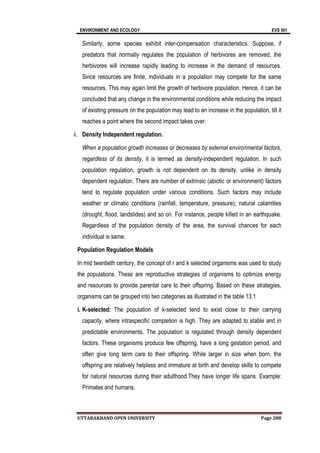 ENVIRONMENT AND ECOLOGY EVS 501
UTTARAKHAND OPEN UNIVERSITY Page 288
Similarly, some species exhibit inter-compensation characteristics. Suppose, if
predators that normally regulates the population of herbivores are removed, the
herbivores will increase rapidly leading to increase in the demand of resources.
Since resources are finite, individuals in a population may compete for the same
resources. This may again limit the growth of herbivore population. Hence, it can be
concluded that any change in the environmental conditions while reducing the impact
of existing pressure on the population may lead to an increase in the population, till it
reaches a point where the second impact takes over.
ii. Density Independent regulation.
When a population growth increases or decreases by external environmental factors,
regardless of its density, it is termed as density-independent regulation. In such
population regulation, growth is not dependent on its density, unlike in density
dependent regulation. There are number of extrinsic (abiotic or environment) factors
tend to regulate population under various conditions. Such factors may include
weather or climatic conditions (rainfall, temperature, pressure); natural calamities
(drought, flood, landslides) and so on. For instance, people killed in an earthquake.
Regardless of the population density of the area, the survival chances for each
individual is same.
Population Regulation Models
In mid twentieth century, the concept of r and k selected organisms was used to study
the populations. These are reproductive strategies of organisms to optimize energy
and resources to provide parental care to their offspring. Based on these strategies,
organisms can be grouped into two categories as illustrated in the table 13.1
i. K-selected: The population of k-selected tend to exist close to their carrying
capacity, where intraspecific completion is high. They are adapted to stable and in
predictable environments. The population is regulated through density dependent
factors. These organisms produce few offspring, have a long gestation period, and
often give long term care to their offspring. While larger in size when born, the
offspring are relatively helpless and immature at birth and develop skills to compete
for natural resources during their adulthood.They have longer life spans. Example:
Primates and humans.
 