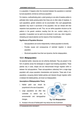 ENVIRONMENT AND ECOLOGY
UTTARAKHAND OPEN UNIVERSITY
in a population. It happens when the movement between the populations is re
by local populations, termed as
For instance, a self
pollinated other nearby growing plants than those are on other sides of meadows. In
such populations,
separation may result in sub
respective local populations as well. Thus, we can define population structure as
patterns in the genet
population. A population can be said to be structured in some way, when migration,
inbreeding and natural selection are the reasons of their diversification.
Significance of Population Structure
- Sub-populations can evolve independently; it allows population to diversify.
- Provides
population.
- Structured population have their own dynamics, like the metapopulation.
13.5.1. Metapopulation
As explained earlier, resources are not uniformly distributed. They are present in the
form of patches across the landscapes to support local breeding populations. These
patches vary in sizes, shapes and are interconnected through migration within or
between the sub
population with unique population characteristics and dynamics. These sets of sub
populations, occupying distinct habitat patches and interacts through migration within
or between the habitat patches, are known as metapopulation.
Assumptions of Metapopulation Theory
i. Habitat patch size should be
proportional to the size of population.
ii. Large populations are often less
vulnerable to extinct due to
environmental and demographical
changes.
iii. Increase in the size of habitat patch may reduce the risk of extinction.
AND ECOLOGY
UTTARAKHAND OPEN UNIVERSITY
in a population. It happens when the movement between the populations is re
by local populations, termed as continuous population.
For instance, a self-pollinating plant, a plant growing on one side of meadow prefers to
pollinated other nearby growing plants than those are on other sides of meadows. In
such populations, genetic variations can be accumulated. And, such geographically
separation may result in sub-division of the population, that can inbreed with their
respective local populations as well. Thus, we can define population structure as
patterns in the genetic variations resulting from the non- random mating of a
A population can be said to be structured in some way, when migration,
inbreeding and natural selection are the reasons of their diversification.
Significance of Population Structure
populations can evolve independently; it allows population to diversify.
Provides causes and consequences of restricted migration in natural
population.
Structured population have their own dynamics, like the metapopulation.
13.5.1. Metapopulation
As explained earlier, resources are not uniformly distributed. They are present in the
form of patches across the landscapes to support local breeding populations. These
patches vary in sizes, shapes and are interconnected through migration within or
en the sub-populations. These sub-populations collectively form a single large
population with unique population characteristics and dynamics. These sets of sub
populations, occupying distinct habitat patches and interacts through migration within
en the habitat patches, are known as metapopulation.
Assumptions of Metapopulation Theory
Habitat patch size should be
proportional to the size of population.
Large populations are often less
vulnerable to extinct due to
environmental and demographical
Increase in the size of habitat patch may reduce the risk of extinction.
Fig. 13.8. Metapopulation
EVS 501
Page 290
in a population. It happens when the movement between the populations is restricted
pollinating plant, a plant growing on one side of meadow prefers to
pollinated other nearby growing plants than those are on other sides of meadows. In
genetic variations can be accumulated. And, such geographically
division of the population, that can inbreed with their
respective local populations as well. Thus, we can define population structure as the
random mating of a
A population can be said to be structured in some way, when migration,
inbreeding and natural selection are the reasons of their diversification.
populations can evolve independently; it allows population to diversify.
causes and consequences of restricted migration in natural
Structured population have their own dynamics, like the metapopulation.
As explained earlier, resources are not uniformly distributed. They are present in the
form of patches across the landscapes to support local breeding populations. These
patches vary in sizes, shapes and are interconnected through migration within or
populations collectively form a single large
population with unique population characteristics and dynamics. These sets of sub-
populations, occupying distinct habitat patches and interacts through migration within
Increase in the size of habitat patch may reduce the risk of extinction.
Fig. 13.8. Metapopulation
 