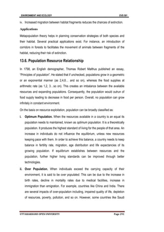 ENVIRONMENT AND ECOLOGY EVS 501
UTTARAKHAND OPEN UNIVERSITY Page 291
iv. Increased migration between habitat fragments reduces the chances of extinction.
Applications
Metapopulation theory helps in planning conservation strategies of both species and
their habitat. Several practical applications exist. For instance, an introduction of
corridors in forests to facilitates the movement of animals between fragments of the
habitat, reducing their risk of extinction.
13.6. Population Resource Relationship
In 1798, an English demographer, Thomas Robert Malthus published an essay,
“Principles of population”. He stated that if unchecked, populations grow in a geometric
or an exponential manner (as 2,4,8… and so on), whereas the food supplies at
arithmetic rate (as 1,2, 3…so on). This creates an imbalance between the available
resources and expanding populations. Consequently, the population would outrun of
food supply leading to decrease in food per person. Overall, no population can grow
infinitely in constant environment.
On the basis on resource exploitation, population can be broadly classified as:
i. Optimum Population. When the resources available in a country is an equal its
population needs to maintained, known as optimum population. It is a theoretically
population. It produces the highest standard of living for the people of that area. An
increase in individuals do not influence the equilibrium, unless new resources
keeping pace with them. In order to achieve this balance, a country needs to keep
balance in fertility rate, migration, age distribution and life expectancies of its
growing population. If equilibrium establishes between resources and the
population, further higher living standards can be improved through better
technologies.
ii. Over Population. When individuals exceed the carrying capacity of their
environment, it is said to be over populated. This can be due to the increase in
birth rates, decline in mortality rates due to medical facilities, increase in
immigration than emigration. For example, countries like China and India. There
are several impacts of over-population including, impaired quality of life, depletion
of resources, poverty, pollution, and so on. However, some countries like Saudi
 