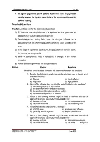 ENVIRONMENT AND ECOLOGY EVS 501
UTTARAKHAND OPEN UNIVERSITY Page 293
 In logistic population growth pattern, fluctuations exist in population
density between the top and lower limits of the environment in order to
achieve stability.
Terminal Questions
True/False. Indicate whether the statement is true or false
1) To determine how many individuals of a population are in a given area, an
ecologist would study the population dispersion.
2) Density-independent limiting factor have the strongest influence on a
population growth rate when the population is small and widely spread over an
area.
3) In log stage of exponential growth curve, the population size increase slowly,
but resource use is exponential.
4) Study of demographics helps in forecasting of changes in the human
population
5) Human population growth rate has always increased.
Multiple Choice Questions
Identify the choice that best completes the statement or answers the questions.
1. Density, distribution and growth rate are characteristics used to classify which
one of the following?
a) Biomes
b) Population
c) Limiting factors
d) Age pyramids
2. Which of the following does not affect the spatial distribution of a population?
1) the carrying capacity of a population
2) the distribution of food and other resources
3) the abiotic conditions like rainfall and sunlight
4) the existence of predators or parasites
3. Which of the following methods might be used to decrease the rate of
approach to carrying capacity by the developed world?
a) increase birthrate
b) decrease death rate
c) decrease resource use
d) decrease emigration
4. Which characteristic is typical of a K- strategist?
a) short life span
b) generally, a small organism
c) produces many offspring
d) lengthy parental care
5. Which of the following methods might be used to decrease the rate of
approach to carrying capacity by the developed world?
a) increase birthrate
b) decrease death rate
c) decrease resource use
d) decrease emigration
 