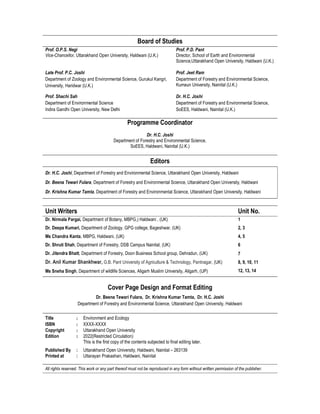 Board of Studies
Prof. O.P.S. Negi
Vice-Chancellor, Uttarakhand Open University, Haldwani (U.K.)
Prof. P.D. Pant
Director, School of Earth and Environmental
Science,Uttarakhand Open University, Haldwani (U.K.)
Late Prof. P.C. Joshi
Department of Zoology and Environmental Science, Gurukul Kangri,
University, Haridwar (U.K.)
Prof. Jeet Ram
Department of Forestry and Environmental Science,
Kumaun University, Nainital (U.K.)
Prof. Shachi Sah
Department of Environmental Science
Indira Gandhi Open University, New Delhi
Dr. H.C. Joshi
Department of Forestry and Environmental Science,
SoEES, Haldwani, Nainital (U.K.)
Programme Coordinator
Dr. H.C. Joshi
Department of Forestry and Environmental Science,
SoEES, Haldwani, Nainital (U.K.)
Editors
Dr. H.C. Joshi, Department of Forestry and Environmental Science, Uttarakhand Open University, Haldwani
Dr. Beena Tewari Fulara, Department of Forestry and Environmental Science, Uttarakhand Open University, Haldwani
Dr. Krishna Kumar Tamta, Department of Forestry and Environmental Science, Uttarakhand Open University, Haldwani
Unit Writers Unit No.
Dr. Nirmala Pargai, Department of Botany, MBPG,) Haldwani , (UK) 1
Dr. Deepa Kumari, Department of Zoology, GPG college, Bageshwar, (UK) 2, 3
Ms Chandra Kanta, MBPG, Haldwani, (UK) 4, 5
Dr. Shruti Shah, Department of Forestry, DSB Campus Nainital, (UK) 6
Dr. Jitendra Bhatt, Department of Forestry, Doon Business School group, Dehradun, (UK)
Dr. Anil Kumar Shankhwar, G.B. Pant University of Agriculture & Technology, Pantnagar, (UK)
Ms Sneha Singh, Department of wildlife Sciences, Aligarh Muslim University, Aligarh, (UP)
7
8, 9, 10, 11
12, 13, 14
Cover Page Design and Format Editing
Dr. Beena Tewari Fulara, Dr. Krishna Kumar Tamta, Dr. H.C. Joshi
Department of Forestry and Environmental Science, Uttarakhand Open University, Haldwani
Title : Environment and Ecology
ISBN : XXXX-XXXX
Copyright : Uttarakhand Open University
Edition : 2022(Restricted Circulation)
This is the first copy of the contents subjected to final editing later.
Published By : Uttarakhand Open University, Haldwani, Nainital – 263139
Printed at : Uttarayan Prakashan, Haldwani, Nainital
All rights reserved. This work or any part thereof must not be reproduced in any form without written permission of the publisher.
 