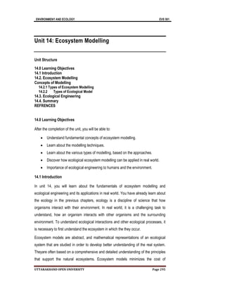 ENVIRONMENY AND ECOLOGY EVS 501
UTTARAKHAND OPEN UNIVERSITY Page 295
Unit 14: Ecosystem Modelling
Unit Structure
14.0 Learning Objectives
14.1 Introduction
14.2. Ecosystem Modelling
Concepts of Modelling
14.2.1 Types of Ecosystem Modelling
14.2.2 Types of Ecological Model
14.3. Ecological Engineering
14.4. Summary
REFRENCES
14.0 Learning Objectives
After the completion of the unit, you will be able to:
 Understand fundamental concepts of ecosystem modelling.
 Learn about the modelling techniques.
 Learn about the various types of modelling, based on the approaches.
 Discover how ecological ecosystem modelling can be applied in real world.
 Importance of ecological engineering to humans and the environment.
14.1 Introduction
In unit 14, you will learn about the fundamentals of ecosystem modelling and
ecological engineering and its applications in real world. You have already learn about
the ecology in the previous chapters, ecology is a discipline of science that how
organisms interact with their environment. In real world, it is a challenging task to
understand, how an organism interacts with other organisms and the surrounding
environment. To understand ecological interactions and other ecological processes, it
is necessary to first understand the ecosystem in which the they occur.
Ecosystem models are abstract, and mathematical representations of an ecological
system that are studied in order to develop better understanding of the real system.
Theyare often based on a comprehensive and detailed understanding of the principles
that support the natural ecosystems. Ecosystem models minimizes the cost of
 