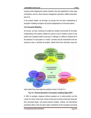 ENVIRONMENY AND ECOLOGY EVS 501
UTTARAKHAND OPEN UNIVERSITY Page 296
measures while mitigating the impacts, therefore, they have applications in wide range
of disciplines, such as: natural resource management, agriculture, wildlife conservation
and so on.
In the present chapter, we will begin our journey from the basic understanding of
ecosystem modelling concepts to its process andapplications in real world systems.
14.2. Ecosystem Modelling
As humans, we have a tendency to simplify the complex environments for the better
understanding of the systems. Models are used as a tool to simplify a picture of real
system and to address problem occurring in it. Although it is difficult to represent all of
the attributes of a real system in a model, it contains only the characteristics that are
required to solve or describe the problem. Models hold all the information about the
entire system from every aspect as possible as shown in the fig 14.1.
Fig. 14.1. Pictorial description of ecosystem modelling (Ogola 2007)
In 1992, an ecologist, Jorgensen defined ecosystem as “a natural partition unit that
consist of a whole, whose parts include all living and non-living components along with
their associated biogeo- and physio-chemical energetic, material, and informational
parameters within a time and space region”.Grasslands are the ecosystem accounting
 