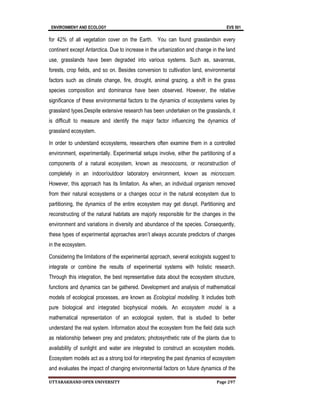 ENVIRONMENY AND ECOLOGY EVS 501
UTTARAKHAND OPEN UNIVERSITY Page 297
for 42% of all vegetation cover on the Earth. You can found grasslandsin every
continent except Antarctica. Due to increase in the urbanization and change in the land
use, grasslands have been degraded into various systems. Such as, savannas,
forests, crop fields, and so on. Besides conversion to cultivation land, environmental
factors such as climate change, fire, drought, animal grazing, a shift in the grass
species composition and dominance have been observed. However, the relative
significance of these environmental factors to the dynamics of ecosystems varies by
grassland types.Despite extensive research has been undertaken on the grasslands, it
is difficult to measure and identify the major factor influencing the dynamics of
grassland ecosystem.
In order to understand ecosystems, researchers often examine them in a controlled
environment, experimentally. Experimental setups involve, either the partitioning of a
components of a natural ecosystem, known as mesocosms, or reconstruction of
completely in an indoor/outdoor laboratory environment, known as microcosm.
However, this approach has its limitation. As when, an individual organism removed
from their natural ecosystems or a changes occur in the natural ecosystem due to
partitioning, the dynamics of the entire ecosystem may get disrupt. Partitioning and
reconstructing of the natural habitats are majorly responsible for the changes in the
environment and variations in diversity and abundance of the species. Consequently,
these types of experimental approaches aren’t always accurate predictors of changes
in the ecosystem.
Considering the limitations of the experimental approach, several ecologists suggest to
integrate or combine the results of experimental systems with holistic research.
Through this integration, the best representative data about the ecosystem structure,
functions and dynamics can be gathered. Development and analysis of mathematical
models of ecological processes, are known as Ecological modelling. It includes both
pure biological and integrated biophysical models. An ecosystem model is a
mathematical representation of an ecological system, that is studied to better
understand the real system. Information about the ecosystem from the field data such
as relationship between prey and predators; photosynthetic rate of the plants due to
availability of sunlight and water are integrated to construct an ecosystem models.
Ecosystem models act as a strong tool for interpreting the past dynamics of ecosystem
and evaluates the impact of changing environmental factors on future dynamics of the
 