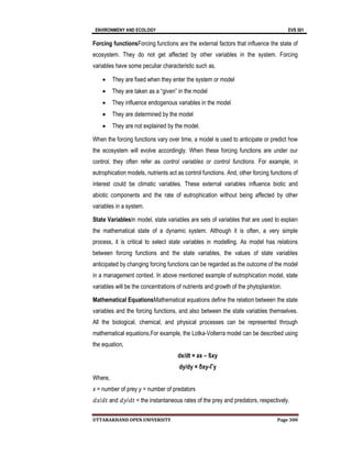 ENVIRONMENY AND ECOLOGY EVS 501
UTTARAKHAND OPEN UNIVERSITY Page 300
Forcing functionsForcing functions are the external factors that influence the state of
ecosystem. They do not get affected by other variables in the system. Forcing
variables have some peculiar characteristic such as,
 They are fixed when they enter the system or model
 They are taken as a “given” in the model
 They influence endogenous variables in the model
 They are determined by the model
 They are not explained by the model.
When the forcing functions vary over time, a model is used to anticipate or predict how
the ecosystem will evolve accordingly. When these forcing functions are under our
control, they often refer as control variables or control functions. For example, in
eutrophication models, nutrients act as control functions. And, other forcing functions of
interest could be climatic variables. These external variables influence biotic and
abiotic components and the rate of eutrophication without being affected by other
variables in a system.
State VariablesIn model, state variables are sets of variables that are used to explain
the mathematical state of a dynamic system. Although it is often, a very simple
process, it is critical to select state variables in modelling. As model has relations
between forcing functions and the state variables, the values of state variables
anticipated by changing forcing functions can be regarded as the outcome of the model
in a management context. In above mentioned example of eutrophication model, state
variables will be the concentrations of nutrients and growth of the phytoplankton.
Mathematical EquationsMathematical equations define the relation between the state
variables and the forcing functions, and also between the state variables themselves.
All the biological, chemical, and physical processes can be represented through
mathematical equations.For example, the Lotka-Volterra model can be described using
the equation,
dx/dt = ax – ßxy
dy/dy = δxy-Γy
Where,
x = number of prey y = number of predators
𝑑𝑥/𝑑𝑡 and 𝑑𝑦/𝑑𝑡 = the instantaneous rates of the prey and predators, respectively.
 