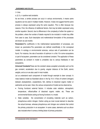 ENVIRONMENY AND ECOLOGY EVS 501
UTTARAKHAND OPEN UNIVERSITY Page 301
t = time
α, β, δ, γ = positive real constants.
As we know, a similar process can occur in various environments, it means same
equations can be used in multiple models. However, it does not suggest that the same
process is always expressed using the same equation. This is often because two
reasons. First, the influence of additional factors, that may be better expressed using
another equation. Second, due to differences in the complexity of either the system or
the problem, where the number of details required to be included in model may differ
from case to case. Such description and mathematical formulation of the processes
are known as sub models.
ParametersThe coefficients in the mathematical representation of processes, are
known as parameters.The parameters are defined scientifically in the conceptual
models. In ecology or environmental sciences, various sets of parameters can be
found. For instance, the rate of excretion of cadmium in a fish. For some ecosystems
or part of ecosystem, parameters can be considered constant. The application of these
parameters as constant in model is unrealistic due to various feedbacks in real
ecosystems.
Universal ConstantsThese are the constant values accepted universally such as the
gas constant, acceleration due to gravity, angular distance of the Earth, atomic
weights, and so on are also used in most models.
Let us understand each component of model through example to clear concept. In
mass balance model as illustrated above in the fig 14.4. A flow of nutrient (nitrogen)
between phytoplankton, zooplanktons, fish, detritus to dissolved organic matter or
sediments can be seen. Here, the various components of model can be observed as,
 Forcing functions/ external factors: It includes solar radiation, atmospheric
temperature, inflow/outflow of dissolved organic matter, etc. These are
environmental factors acting as forcing functions in a model.
 State variables: the concentration of circulating materials such as carbon,
phosphorous and/or nitrogen. Carbon acting as most crucial element to describe
the actual biomass, whereas phosphorous and nitrogen are nutrients that control
the primary production in an ecosystem. In some cases, elements such as silicon
also included when it comes a limiting factor of primary production.
 