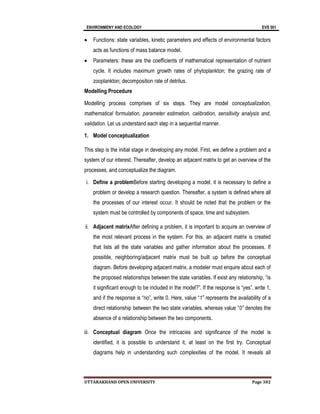ENVIRONMENY AND ECOLOGY EVS 501
UTTARAKHAND OPEN UNIVERSITY Page 302
 Functions: state variables, kinetic parameters and effects of environmental factors
acts as functions of mass balance model.
 Parameters: these are the coefficients of mathematical representation of nutrient
cycle. It includes maximum growth rates of phytoplankton; the grazing rate of
zooplankton; decomposition rate of detritus.
Modelling Procedure
Modelling process comprises of six steps. They are model conceptualization,
mathematical formulation, parameter estimation, calibration, sensitivity analysis and,
validation. Let us understand each step in a sequential manner.
1. Model conceptualization
This step is the initial stage in developing any model. First, we define a problem and a
system of our interest. Thereafter, develop an adjacent matrix to get an overview of the
processes, and conceptualize the diagram.
i. Define a problemBefore starting developing a model, it is necessary to define a
problem or develop a research question. Thereafter, a system is defined where all
the processes of our interest occur. It should be noted that the problem or the
system must be controlled by components of space, time and subsystem.
ii. Adjacent matrixAfter defining a problem, it is important to acquire an overview of
the most relevant process in the system. For this, an adjacent matrix is created
that lists all the state variables and gather information about the processes. If
possible, neighboring/adjacent matrix must be built up before the conceptual
diagram. Before developing adjacent matrix, a modeler must enquire about each of
the proposed relationships between the state variables. If exist any relationship, “is
it significant enough to be included in the model?”. If the response is “yes”, write 1,
and if the response is “no”, write 0. Here, value “1” represents the availability of a
direct relationship between the two state variables, whereas value “0” denotes the
absence of a relationship between the two components.
iii. Conceptual diagram Once the intricacies and significance of the model is
identified, it is possible to understand it, at least on the first try. Conceptual
diagrams help in understanding such complexities of the model. It reveals all
 