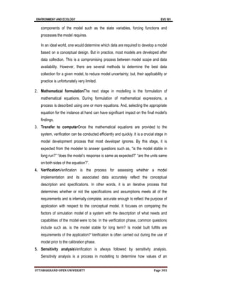 ENVIRONMENY AND ECOLOGY EVS 501
UTTARAKHAND OPEN UNIVERSITY Page 303
components of the model such as the state variables, forcing functions and
processes the model requires.
In an ideal world, one would determine which data are required to develop a model
based on a conceptual design. But in practice, most models are developed after
data collection. This is a compromising process between model scope and data
availability. However, there are several methods to determine the best data
collection for a given model, to reduce model uncertainty; but, their applicability or
practice is unfortunately very limited.
2. Mathematical formulationThe next stage in modelling is the formulation of
mathematical equations. During formulation of mathematical expressions, a
process is described using one or more equations. And, selecting the appropriate
equation for the instance at hand can have significant impact on the final model’s
findings.
3. Transfer to computerOnce the mathematical equations are provided to the
system, verification can be conducted efficiently and quickly. It is a crucial stage in
model development process that most developer ignores. By this stage, it is
expected from the modeler to answer questions such as, “is the model stable in
long run?” “does the model’s response is same as expected?” “are the units same
on both sides of the equation?”.
4. VerificationVerification is the process for assessing whether a model
implementation and its associated data accurately reflect the conceptual
description and specifications. In other words, it is an iterative process that
determines whether or not the specifications and assumptions meets all of the
requirements and is internally complete, accurate enough to reflect the purpose of
application with respect to the conceptual model. It focuses on comparing the
factors of simulation model of a system with the description of what needs and
capabilities of the model were to be. In the verification phase, common questions
include such as, is the model stable for long term? Is model built fulfills are
requirements of the application? Verification is often carried out during the use of
model prior to the calibration phase.
5. Sensitivity analysisVerification is always followed by sensitivity analysis.
Sensitivity analysis is a process in modelling to determine how values of an
 