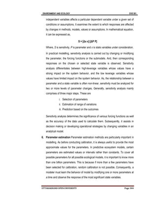 ENVIRONMENY AND ECOLOGY EVS 501
UTTARAKHAND OPEN UNIVERSITY Page 304
independent variables affects a particular dependent variable under a given set of
conditions or assumptions. It examines the extent to which responses are affected
by changes in methods, models, values or assumptions. In mathematical equation,
it can be expressed as,
S = [Δx x] [ΔP P]
Where, S is sensitivity, P is parameter and x is state variables under consideration.
In practical modelling, sensitivity analysis is carried out by changing or modifying
the parameter, the forcing functions or the submodels. And, then corresponding
responses on the chosen or selected state variable is observed. Sensitivity
analysis differentiates between high-leverage variables whose values have a
strong impact on the system behavior, and the low leverage variables whose
values have limited impact on the system behavior. As, the relationship between a
parameter and a state variable is often non-linear, sensitivity must be analyzed for
two or more levels of parameter changes. Generally, sensitivity analysis mainly
comprises of three major steps. These are
i. Selection of parameters
ii. Estimation of range of variations
iii. Prediction based on the outcomes
Sensitivity analysis determines the significance of various forcing functions as well
as the accuracy of the data used to calculate them. Subsequently, it assists in
decision making or developing operational strategies by changing variables in an
analytical model.
6. Parameter estimation Parameter estimation methods are particularly important in
modelling. As before conducting calibration, it is always useful to provide the most
approximate values for the parameters. In predictive ecosystem models, certain
parameters are estimated values or intervals rather than constants. To cover all
possible parameters for all possible ecological models, it is important to know more
than one billion parameters. This is because if more than a few parameters have
been selected for calibration, random calibration is not possible. Consequently, a
modeler must learn the behavior of model by modifying one or more parameters at
a time and observe the response of the most significant state variables.
 