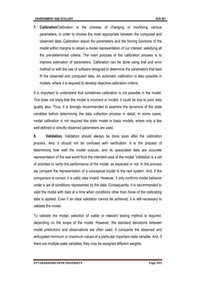 ENVIRONMENY AND ECOLOGY EVS 501
UTTARAKHAND OPEN UNIVERSITY Page 305
7. CalibrationCalibration is the process of changing or modifying various
parameters, in order to choose the most appropriate between the computed and
observed data. Calibration adjust the parameters and the forcing functions of the
model within margins to obtain a model representation of our interest, satisfying all
the pre-determined criteria. The main purpose of the calibration process is to
improve estimation of parameters. Calibration can be done using trial and error
method or with the use of software designed to determine the parameters that best
fit the observed and computed data. An automatic calibration is also possible in
models, where it is required to develop objective calibration criteria.
It is important to understand that sometimes calibration is not possible in the model.
This does not imply that the model is incorrect or invalid; it could be due to poor data
quality also. Thus, it is strongly recommended to examine the dynamics of the state
variables before determining the data collection process in detail. In some cases,
model calibration is not required like static model or basic models, where only a few
well-defined or directly observed parameters are used.
8. Validation. Validation should always be done soon after the calibration
process. And, it should not be confused with verification. It is the process of
determining how well the model outputs, and its associated data are accurate
representation of the real world from the intended uses of the model. Validation is a set
of activities to verify the performance of the model, as expected or not. In the process
we compare the representation of a conceptual model to the real system. And, if the
comparison is correct, it is valid; else invalid. However, it only confirms model behavior
under a set of conditions represented by the data. Consequently, it is recommended to
valid the model with data at a time when conditions other than those of the calibrating
data is applied. Even if an ideal validation cannot be achieved, it is still necessary to
validate the model.
To validate the model, selection of viable or relevant testing method is required,
depending on the scope of the model. However, the standard deviations between
model predictions and observations are often used. It compares the observed and
anticipated minimum or maximum values of a particular important state variable. And, if
there are multiple state variables, they may be assigned different weights.
 