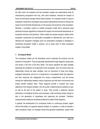 ENVIRONMENY AND ECOLOGY EVS 501
UTTARAKHAND OPEN UNIVERSITY Page 307
On other hand, the analytical and the simulation models are mathematical tools for
characterizing ecosystems that may, with some limitations, forecast the impacts of
future environmental changes without direct research. An analytical model is a type of
ecosystem model that is developed using simple mathematical formulas to forecast the
impact of environmental disturbances on the structure and dynamics of the ecosystem.
Whereas, a simulation model is a holistic ecosystem model that is produced using
advanced computer algorithms to forecast the impact of environmental disturbances on
ecosystem structure and dynamics. These models are precise enough to detect which
ecosystem components are particularly susceptible to disturbances, and used as a
reference for ecosystem managers (such as conservation ecologists or biologists) in
maintaining ecosystem health in practice. Let us study each of these ecosystem
models in more detail.
1. Conceptual Model
The conceptual models are the illustrations used to describe the structure and the
dynamics of ecosystem. They are generally represented through diagrams using boxes
and arrows in the form of the flow charts. The boxes represent the state variables
describing the conditions of components of the ecosystem. And, the arrows show the
relationships among the state variables, such as movement of mass and energy,
ecological interactions, and so on. In simple terms, in conceptual model, the organisms
and their resources are categorized into various compartments, and the arrows
indicate the relationships between various organisms and with their environments and
energy transfer between them. These diagrams provide a compact and visual
statement of the research problem. And, thus aids in determining the questions to ask,
as well as the part of the system to study. They provide a balanced required
information of ecological structure and processes, while remaining simple enough to
aids in the generation of hypotheses and organizing the concepts. Therefore,
compartmental models are sometimes preferred to explain these diagrams.
In general, the development of a conceptual model is a continuous process, begins
with the formulation of a general research problem or a question. In order to develop a
valid conceptual model, an ecologist should first generate hypotheses, assess what
 