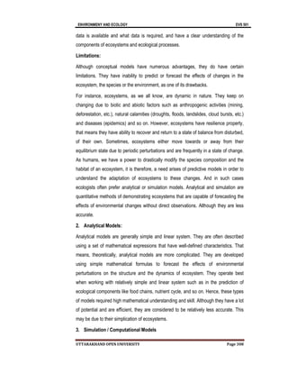 ENVIRONMENY AND ECOLOGY EVS 501
UTTARAKHAND OPEN UNIVERSITY Page 308
data is available and what data is required, and have a clear understanding of the
components of ecosystems and ecological processes.
Limitations:
Although conceptual models have numerous advantages, they do have certain
limitations. They have inability to predict or forecast the effects of changes in the
ecosystem, the species or the environment, as one of its drawbacks.
For instance, ecosystems, as we all know, are dynamic in nature. They keep on
changing due to biotic and abiotic factors such as anthropogenic activities (mining,
deforestation, etc.), natural calamities (droughts, floods, landslides, cloud bursts, etc.)
and diseases (epidemics) and so on. However, ecosystems have resilience property,
that means they have ability to recover and return to a state of balance from disturbed,
of their own. Sometimes, ecosystems either move towards or away from their
equilibrium state due to periodic perturbations and are frequently in a state of change.
As humans, we have a power to drastically modify the species composition and the
habitat of an ecosystem, it is therefore, a need arises of predictive models in order to
understand the adaptation of ecosystems to these changes. And in such cases
ecologists often prefer analytical or simulation models. Analytical and simulation are
quantitative methods of demonstrating ecosystems that are capable of forecasting the
effects of environmental changes without direct observations. Although they are less
accurate.
2. Analytical Models:
Analytical models are generally simple and linear system. They are often described
using a set of mathematical expressions that have well-defined characteristics. That
means, theoretically, analytical models are more complicated. They are developed
using simple mathematical formulas to forecast the effects of environmental
perturbations on the structure and the dynamics of ecosystem. They operate best
when working with relatively simple and linear system such as in the prediction of
ecological components like food chains, nutrient cycle, and so on. Hence, these types
of models required high mathematical understanding and skill. Although they have a lot
of potential and are efficient, they are considered to be relatively less accurate. This
may be due to their simplication of ecosystems.
3. Simulation / Computational Models
 