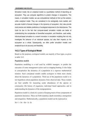 ENVIRONMENY AND ECOLOGY EVS 501
UTTARAKHAND OPEN UNIVERSITY Page 309
Simulation model, like an analytical model is a quantitative method of describing an
ecosystem. They use computer algorithms to predict changes in ecosystems. This
means, in simulation models, we use computational methods to find out the solution,
unlike analytical model. They are considered to be ecologically more realistic and
accurate model to forecast changes in the dynamics of ecosystem. And, also provide
most precise and reliable predictions of ecological responses to the disturbances. This
could be due to the fact that computer-based simulation models are better at
understanding the complexities of diversified ecosystem, and therefore, used widely.
Individual-based simulation is a recent innovation in simulation modeling that not only
investigate the behavior of an individual species, but also their impacts on the
ecosystem as a whole. Subsequently, we often prefer simulation models over
analytical due to its accuracy and feasibility.
14.2.2 Types of Ecological Model
Based on the purposes, ecological models can majorly of four types, as given
in table 14.2.
Population models
Population modelling is a tool used by wildlife managers. to predict the
outcomes of some management action such as stopping hunting. It also helps
to conceptualize the dynamics of a population in a rigorous mathematical
notation. Such conceptual models enable ecologists to think more clearly
about the dynamics of a population. Third use of the population model is to
test hypothesis about population dynamics from observed data. These models
are best suitable for measuring scalar abundances of the species or
community; life history of organisms; individual based approaches, and in
understanding the dynamics of the metapopulation.
Population model is a kind of a system of keeping track of four components of
population dynamics. These are birth (natality), death (mortality), immigration
and emigration. Mathematically, a population model can be expressed as
Nt+1 = Nt + Bt + It –Et
 