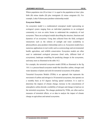 ENVIRONMENY AND ECOLOGY EVS 501
UTTARAKHAND OPEN UNIVERSITY Page 310
Where population size (N) at time t+1 is equal to the population at time t plus
birth (B) minus deaths (D) plus immigrants (I) minus emigrants (E). For
example, Lotka-Volterra prey-predator relationship model.
Ecosystem Models
An ecosystem model is a mathematical conceptual model representing an
ecological system ranging from an individual population to an ecological
community or even an entire biome to understand the complexity of real
ecosystem. These are ecological models describing the structure, functions and
dynamics of an ecosystem. Using data collected from the field, ecological
interactions such as the relation of sunlight and water availability to
photosynthesis; prey-predator relationships and so on. Ecosystem models have
numerous applications in real world, such as ecotoxicology and environmental
health; agriculture, and wildlife conservation. Ecosystem models are often
used to understand ecological processes (food webs, different kind of
ecosystems), landscape modelling for predicting changes in the ecosystems,
and many more as illustrated in the table 14.2.
For example, the terrestrial ecosystem model (TEM) as illustrated in the fig
14.6. is a process-based ecosystem model that describes carbon, nitrogen and
water dynamics of plants and soils for terrestrial ecosystems of the planet.
Terrestrial Ecosystem Models (TEMs) is an approach that represents the
movement of carbon and nitrogen in 18 terrestrial ecosystems, that operates on
a monthly basis at 0.5 degrees lat/long spatial resolution. It is used to
determine the impacts of climate change; increase in the concentration of
atmospheric carbon dioxide; availability of nitrogen and change in land use on
the terrestrial ecosystems. The changes predicted by TEMs, are often used as
measures of terrestrial effects, or as data to analyze the impact of climate
change on agriculture and natural ecosystems.
 