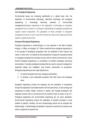 ENVIRONMENY AND ECOLOGY EVS 501
UTTARAKHAND OPEN UNIVERSITY Page 313
14.3. Ecological Engineering
Environmental issues are increasing significantly on a global basis. And, the
application of environmental technology, alternative technology and ecological
engineering is increasingly becoming essential in environmental
management.Ecological engineering is the application of technology to ecosystem
management that is based on a thorough understanding of ecological principles that
supports natural ecosystems. The application of these principles to ecosystem
management must be in such a way that minimize the costs of the measures and their
impacts on global environment.
Concept of Ecological Engineering
Ecological engineering or ecotechnology is a new approach in the field of applied
ecology. In 1960s, an ecologist, H.T. Odum coined the term ecological engineering. It
is the process of developing ecosystems that are beneficial to both humans and
nature. In other word, it is defined as the development of long-term ecosystems based
on ecological principles that combines humans with its natural environment for mutual
benefit. Ecological engineering is a combination of scientific knowledge, techniques
and practices. It includes ecological processes that are used in resource management,
equipment design and installation, that ensures conservation of ecosystems.
Ecological engineering has two major objectives as,
1. To restore ecosystem that have undergone perturbation.
2. To develop a new sustainable ecosystem with both human and ecological
value.
Ecological engineering involves the designing and the restoration of ecosystems
through the application of principles learned over the past century. It uses ecology and
engineering to predict, design, construct or restore, and manage ecosystems that
integrates humans with its environment for the benefit of both as shown in fig 14.7.
Ecological engineering and environmental engineering are not same disciplines.
Environmental engineering involves the application of scientific principles to solve
problem of pollution. Similarly, the term ecotechnology should not be confused with
biotechnology, in biotechnology manipulation of genes are carried out to produce new
strain or organisms for specific role.
 