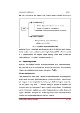 ENVIRONMENT AND ECOLOGY EVS 501
UTTARAKHNAD OPEN UNIVERSITY Page 26
Soil: Soil is the loose top layer of earth’s crust formed by physical, chemical and biological
weathering of rocks. It is the basic natural resource on which life flourishes and is made up
of solid, liquid and gaseous substances. According to Treshow (1970), soil can be defined
as “a complex physical and biological system providing support, water, nutrient and
oxygen for the plant”. The study of soil is known as pedology.
2.3.2 Biotic Components
In previous topic we have discussed the abiotic components of the earth’s environment.
Now in this topic we will go through the biotic factors of the environment. Biotic component
includes mainly producers, consumers and decomposers (Fig.2.5).
a) Producers (Autotrophs)
These are autotrophic green plants. They also include chemosynthetic and photosynthetic
bacteria, algae, blue green algae (cyanobacteria) and diatoms. Producers (plants) convert
light energy of the sun into potential chemical energy in the form of organic compounds.
For this purpose, they utilize CO2 liberated during the process of respiration and
combustion and in turn they release O2 which is used by other organisms. Producers play
key role in temperature regulation and maintain the balance between carbon dioxide and
oxygen in the earth’s atmosphere and are the very essential biotic component on which
the entire living organisms are dependent directly or indirectly.
Fig. 2.4. Properties and composition of soil
 