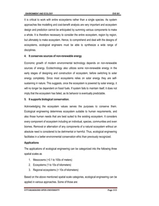 ENVIRONMENY AND ECOLOGY EVS 501
UTTARAKHAND OPEN UNIVERSITY Page 315
It is critical to work with entire ecosystems rather than a single species. As system
approaches like modelling and cost-benefit analysis are very important and ecosystem
design and prediction cannot be anticipated by summing various components to make
a whole. It is therefore necessary to consider the entire ecosystem, region by region,
but ultimately to make ecosystem. Hence, to comprehend and deal with the designs of
ecosystems, ecological engineers must be able to synthesize a wide range of
disciplines.
4. It conserves sources of non-renewable energy
Economic growth of modern environmental technology depends on non-renewable
sources of energy. Ecotechnology also utilizes some non-renewable energy in the
early stages of designing and construction of ecosystem, before switching to solar
energy completely. Since most ecosystems relies on solar energy they are self-
sustaining in nature. This suggests, once the ecosystem is powered by solar energy, it
will no longer be dependent on fossil fuels. If system fails to maintain itself, it does not
imply that the ecosystem has failed, as its behavior is eventually predictable.
5. It supports biological conservation.
Acknowledging the ecosystem values serves the purposes to conserve them.
Ecological engineering determines ecosystem suitable to human requirements, and
also those human needs that are best suited to the existing ecosystem. It considers
every component of ecosystem including an individual, species, communities and even
biomes. Removal or alternation of any components of a natural ecosystem without an
absolute need is considered to be detrimental or harmful. Thus, ecological engineering
facilitates in a better environmental conservation ethic than previously recognized.
Applications
The applications of ecological engineering can be categorized into the following three
spatial scales as
1. Mesocosms (~0.1 to 100s of meters)
2. Ecosystems (1 to 10s of kilometers)
3. Regional ecosystems (> 10s of kilometers)
Based on the above mentioned spatial scale categories, ecological engineering can be
applied in various approaches. Some of those are:
 