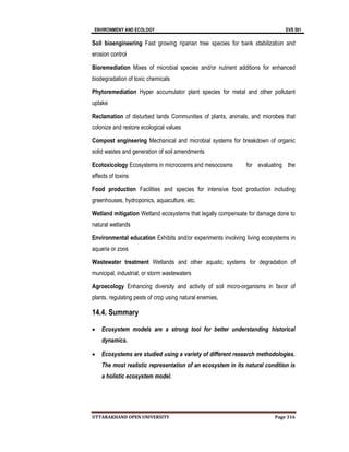 ENVIRONMENY AND ECOLOGY EVS 501
UTTARAKHAND OPEN UNIVERSITY Page 316
Soil bioengineering Fast growing riparian tree species for bank stabilization and
erosion control
Bioremediation Mixes of microbial species and/or nutrient additions for enhanced
biodegradation of toxic chemicals
Phytoremediation Hyper accumulator plant species for metal and other pollutant
uptake
Reclamation of disturbed lands Communities of plants, animals, and microbes that
colonize and restore ecological values
Compost engineering Mechanical and microbial systems for breakdown of organic
solid wastes and generation of soil amendments
Ecotoxicology Ecosystems in microcosms and mesocosms for evaluating the
effects of toxins
Food production Facilities and species for intensive food production including
greenhouses, hydroponics, aquaculture, etc.
Wetland mitigation Wetland ecosystems that legally compensate for damage done to
natural wetlands
Environmental education Exhibits and/or experiments involving living ecosystems in
aquaria or zoos
Wastewater treatment Wetlands and other aquatic systems for degradation of
municipal, industrial, or storm wastewaters
Agroecology Enhancing diversity and activity of soil micro-organisms in favor of
plants, regulating pests of crop using natural enemies,
14.4. Summary
 Ecosystem models are a strong tool for better understanding historical
dynamics.
 Ecosystems are studied using a variety of different research methodologies.
The most realistic representation of an ecosystem in its natural condition is
a holistic ecosystem model.
 
