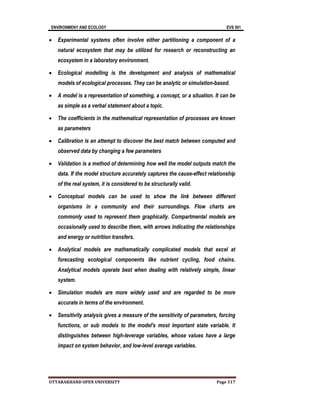 ENVIRONMENY AND ECOLOGY EVS 501
UTTARAKHAND OPEN UNIVERSITY Page 317
 Experimental systems often involve either partitioning a component of a
natural ecosystem that may be utilized for research or reconstructing an
ecosystem in a laboratory environment.
 Ecological modelling is the development and analysis of mathematical
models of ecological processes. They can be analytic or simulation-based.
 A model is a representation of something, a concept, or a situation. It can be
as simple as a verbal statement about a topic.
 The coefficients in the mathematical representation of processes are known
as parameters
 Calibration is an attempt to discover the best match between computed and
observed data by changing a few parameters
 Validation is a method of determining how well the model outputs match the
data. If the model structure accurately captures the cause-effect relationship
of the real system, it is considered to be structurally valid.
 Conceptual models can be used to show the link between different
organisms in a community and their surroundings. Flow charts are
commonly used to represent them graphically. Compartmental models are
occasionally used to describe them, with arrows indicating the relationships
and energy or nutrition transfers.
 Analytical models are mathematically complicated models that excel at
forecasting ecological components like nutrient cycling, food chains.
Analytical models operate best when dealing with relatively simple, linear
system.
 Simulation models are more widely used and are regarded to be more
accurate in terms of the environment.
 Sensitivity analysis gives a measure of the sensitivity of parameters, forcing
functions, or sub models to the model's most important state variable. It
distinguishes between high-leverage variables, whose values have a large
impact on system behavior, and low-level average variables.
 