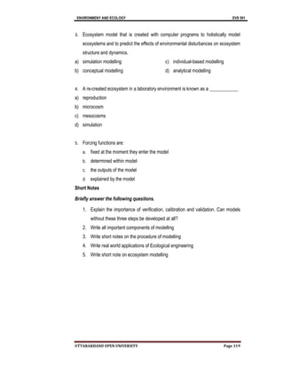 ENVIRONMENY AND ECOLOGY EVS 501
UTTARAKHAND OPEN UNIVERSITY Page 319
3. Ecosystem model that is created with computer programs to holistically model
ecosystems and to predict the effects of environmental disturbances on ecosystem
structure and dynamics.
a) simulation modelling
b) conceptual modelling
c) individual-based modelling
d) analytical modelling
4. A re-created ecosystem in a laboratory environment is known as a ____________
a) reproduction
b) microcosm
c) mesocosms
d) simulation
5. Forcing functions are:
a. fixed at the moment they enter the model
b. determined within model
c. the outputs of the model
d. explained by the model
Short Notes
Briefly answer the following questions.
1. Explain the importance of verification, calibration and validation. Can models
without these three steps be developed at all?
2. Write all important components of modelling
3. Write short notes on the procedure of modelling
4. Write real world applications of Ecological engineering
5. Write short note on ecosystem modelling
 
