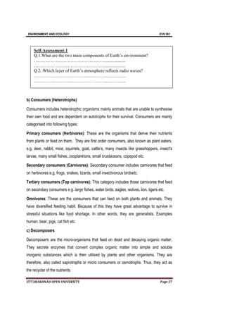 ENVIRONMENT AND ECOLOGY EVS 501
UTTARAKHNAD OPEN UNIVERSITY Page 27
b) Consumers (Heterotrophs)
Consumers includes heterotrophic organisms mainly animals that are unable to synthesise
their own food and are dependent on autotrophs for their survival. Consumers are mainly
categorised into following types:
Primary consumers (Herbivores): These are the organisms that derive their nutrients
from plants or feed on them. They are first order consumers, also known as plant eaters.
e.g. deer, rabbit, mice, squirrels, goat, cattle’s, many insects like grasshoppers, insect’s
larvae, many small fishes, zooplanktons, small crustaceans, copepod etc.
Secondary consumers (Carnivores): Secondary consumer includes carnivores that feed
on herbivores e.g. frogs, snakes, lizards, small insectivorous birdsetc.
Tertiary consumers (Top carnivores): This category includes those carnivores that feed
on secondary consumers e.g. large fishes, water birds, eagles, wolves, lion, tigers etc.
Omnivores: These are the consumers that can feed on both plants and animals. They
have diversified feeding habit. Because of this they have great advantage to survive in
stressful situations like food shortage. In other words, they are generalists. Examples
human, bear, pigs, cat fish etc.
c) Decomposers
Decomposers are the micro-organisms that feed on dead and decaying organic matter.
They secrete enzymes that convert complex organic matter into simple and soluble
inorganic substances which is then utilised by plants and other organisms. They are
therefore, also called saprotrophs or micro consumers or osmotrophs. Thus, they act as
the recycler of the nutrients.
Self-Assessment-1
Q.1.What are the two main components of Earth’s environment?
…………………………………………...................
…………………………………………...................
Q.2. Which layer of Earth’s atmosphere reflects radio waves?
…………………………………………...................
…………………………………………...................
 