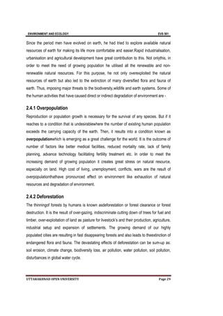 ENVIRONMENT AND ECOLOGY EVS 501
UTTARAKHNAD OPEN UNIVERSITY Page 29
Since the period men have evolved on earth, he had tried to explore available natural
resources of earth for making its life more comfortable and easier.Rapid industrialisation,
urbanisation and agricultural development have great contribution to this. Not onlythis, in
order to meet the need of growing population he utilised all the renewable and non-
renewable natural resources. For this purpose, he not only overexploited the natural
resources of earth but also led to the extinction of many diversified flora and fauna of
earth. Thus, imposing major threats to the biodiversity,wildlife and earth systems. Some of
the human activities that have caused direct or indirect degradation of environment are -
2.4.1 Overpopulation
Reproduction or population growth is necessary for the survival of any species. But if it
reaches to a condition that is undesirablewhere the number of existing human population
exceeds the carrying capacity of the earth. Then, it results into a condition known as
overpopulationwhich is emerging as a great challenge for the world. It is the outcome of
number of factors like better medical facilities, reduced mortality rate, lack of family
planning, advance technology facilitating fertility treatment etc. In order to meet the
increasing demand of growing population it creates great stress on natural resource,
especially on land. High cost of living, unemployment, conflicts, wars are the result of
overpopulationthathave pronounced effect on environment like exhaustion of natural
resources and degradation of environment.
2.4.2 Deforestation
The thinningof forests by humans is known asdeforestation or forest clearance or forest
destruction. It is the result of over-gazing, indiscriminate cutting down of trees for fuel and
timber, over-exploitation of land as pasture for livestock’s and their production, agriculture,
industrial setup and expansion of settlements. The growing demand of our highly
populated cities are resulting in fast disappearing forests and also leads to theextinction of
endangered flora and fauna. The devastating effects of deforestation can be sum-up as:
soil erosion, climate change, biodiversity loss, air pollution, water pollution, soil pollution,
disturbances in global water cycle.
 