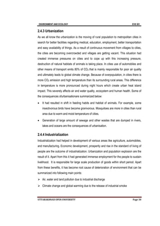 ENVIRONMENT AND ECOLOGY EVS 501
UTTARAKHNAD OPEN UNIVERSITY Page 30
2.4.3 Urbanization
As we all know the urbanization is the moving of rural population to metropolitan cities in
search for better facilities regarding medical, education, employment, better transportation
and easy availability of things. As a result of continuous movement from villages to cities,
the cities are becoming overcrowded and villages are getting vacant. This situation had
created immense pressures on cities and to cope up with this increasing pressure,
destruction of natural habitats of animals is taking place. In cities use of automobiles and
other means of transport emits 80% of CO2 that is mainly responsible for poor air quality
and ultimately leads to global climate change. Because of overpopulation, in cities there is
more CO2 emission and high temperature than its surrounding rural areas. This difference
in temperature is more pronounced during night hours which create urban heat island
impact. This severely affects air and water quality, ecosystem and human health. Some of
the consequences ofurbanisationare summarized below:
 It had resulted in shift in feeding habits and habitat of animals. For example, some
insectivorous birds have become granivorous. Mosquitoes are more in cities than rural
area due to warm and moist temperature of cities.
 Generation of large amount of sewage and other wastes that are dumped in rivers,
lakes and oceans are the consequences of urbanisation.
2.4.4 Industrialization
Industrialization had helped in development of various areas like agriculture, automobiles,
and manufacturing. Economic development, prosperity and rise in the standard of living of
people are the outcome of industrialization. Urbanization and population explosion are the
result of it. Apart from this it had generated immense employment for the people to sustain
livelihood. It is responsible for large scale production of goods within short period. Apart
from these benefits, it has become root cause of deterioration of environment that can be
summarized into following main points:
 Air, water and land pollution due to industrial discharge
 Climate change and global warming due to the release of industrial smoke
 