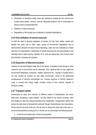 ENVIRONMENT AND ECOLOGY EVS 501
UTTARAKHNAD OPEN UNIVERSITY Page 31
 Generation of hazardous waste (heat and radioactive substances from thermal and
nuclear power plants), mercury, lead etc. Minamata epidemic due to consumption of
heavily mercury contaminated fish.
 Depletion of natural resources
 Degradation of land quality due to disposal of industrial discharge etc.
2.4.5 Over-utilization of natural resources
To fulfil the need of growing population of humans for fuel, food, fodder, shelter and
lifestyle has given rise to other major causes of environment degradation that is
indiscriminate utilization of natural resources(energy, water and raw materials) at a faster
rate than it is regenerated or replenished. If natural resources are not used judicially it may
ultimately lead to water scarcity, depletion of oil, coal and natural gas, loss of forest cover
and extinction of species and pollution.
2.4.6 Expansion of telecommunication
Invention of new technologies made life of man easier. It enabled human beings to make
maximum use of environment and its resources. Thus, allowing them to over exploit the
environment.Telephones, computers, mobiles, televisions etc., resulted in e-waste that is
not only harmful for humans but also affect environment. Some of the detrimental
consequences of advance technologies are: increase exposure to harmful radiations,
surge in e-waste and energy usage, increase mining of rare minerals, disposal of
electronic wastes.
2.4.7 Transport system
Construction of roads and invention of different means of transportation like trains,
buses,cars, aeroplanes, cruise shipsetc., not only helped to link various countries, cities
and villages but also has reduced travelling time considerably. Transportation system has
proved the back bone of development achieved through industrialization and urbanization.
All this was the one side of the coin. But we have to discuss the other side of the coin i.e.,
environmental problems arising due to it. All that can be summarized into following points
 It has led to the destruction of land and ecosystem.
 